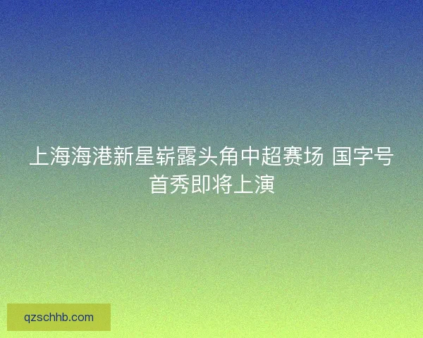 上海海港新星崭露头角中超赛场 国字号首秀即将上演