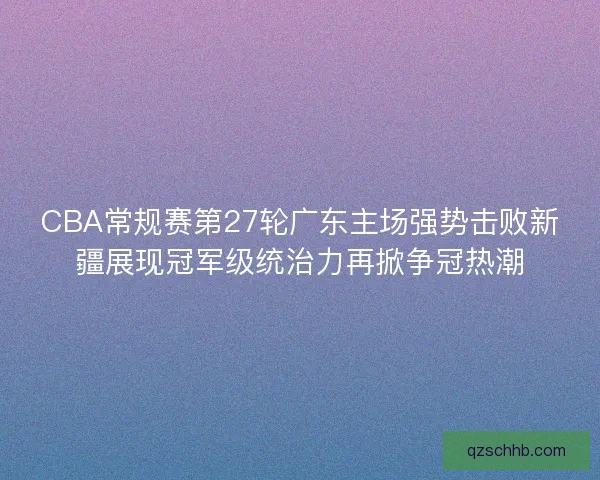 CBA常规赛第27轮广东主场强势击败新疆展现冠军级统治力再掀争冠热潮