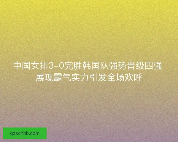 中国女排3-0完胜韩国队强势晋级四强 展现霸气实力引发全场欢呼